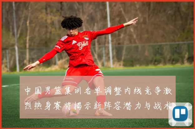 中国男篮集训名单调整内线竞争激烈热身赛将揭示新阵容潜力与战术布局