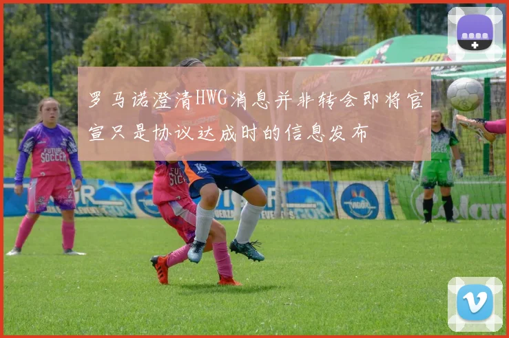 罗马诺澄清HWG消息并非转会即将官宣只是协议达成时的信息发布