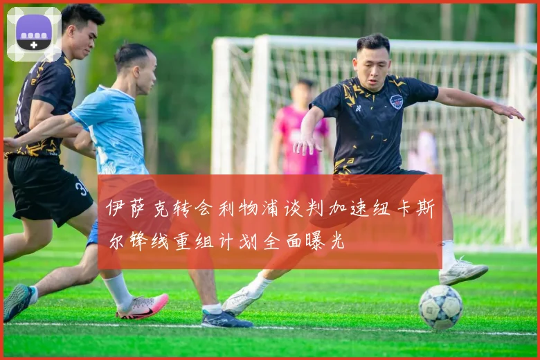 伊萨克转会利物浦谈判加速纽卡斯尔锋线重组计划全面曝光