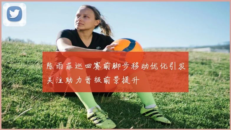 陈雨菲巡回赛前脚步移动优化引发关注助力晋级前景提升
