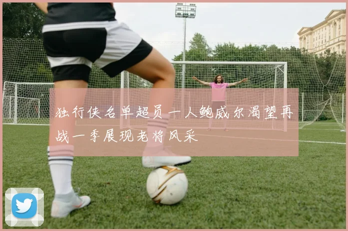 独行侠名单超员一人鲍威尔渴望再战一季展现老将风采