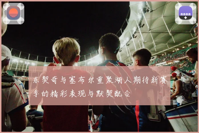 东契奇与塞布尔重聚湖人期待新赛季的精彩表现与默契配合