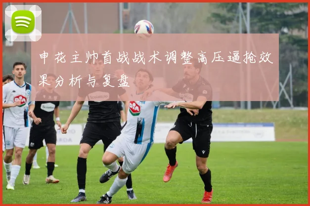 申花主帅首战战术调整高压逼抢效果分析与复盘